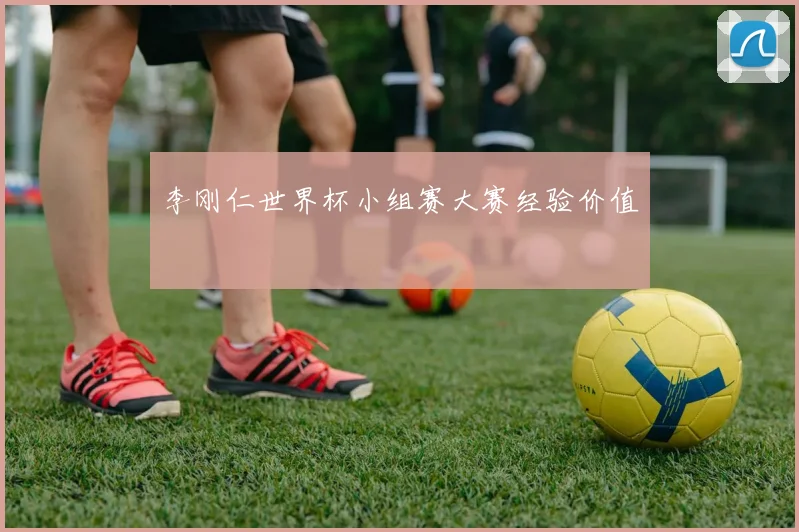 李刚仁世界杯小组赛大赛经验价值
