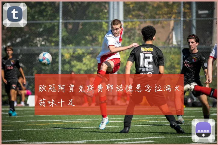 欧冠阿贾克斯费耶诺德悬念拉满火药味十足