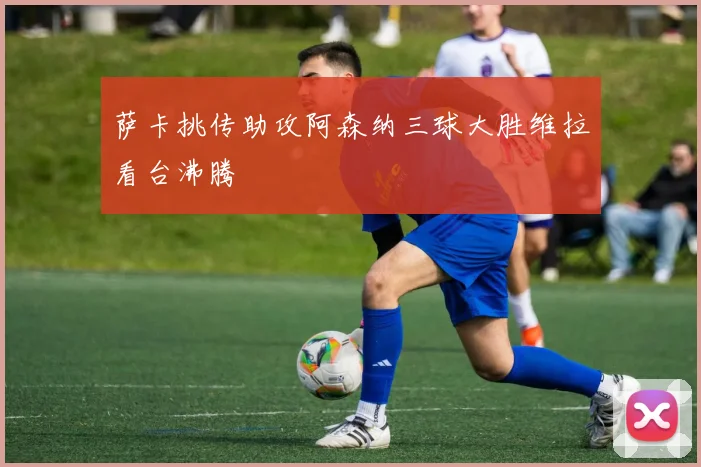 萨卡挑传助攻阿森纳三球大胜维拉看台沸腾