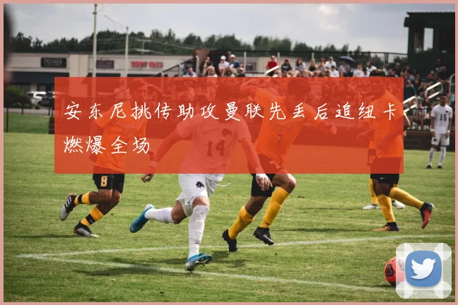 安东尼挑传助攻曼联先丢后追纽卡燃爆全场