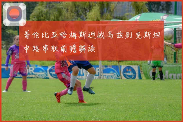 哥伦比亚哈梅斯迎战乌兹别克斯坦中路串联前瞻解读