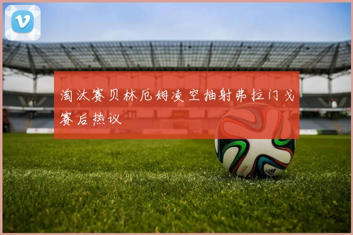 淘汰赛贝林厄姆凌空抽射弗拉门戈赛后热议
