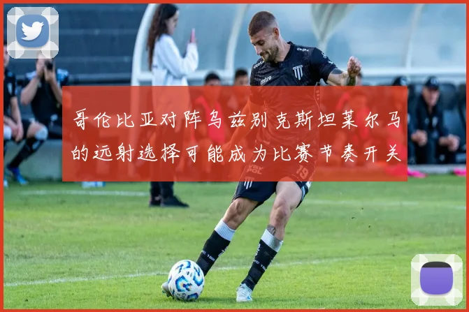 哥伦比亚对阵乌兹别克斯坦莱尔马的远射选择可能成为比赛节奏开关
