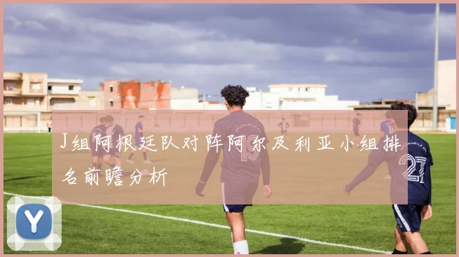 J组阿根廷队对阵阿尔及利亚小组排名前瞻分析