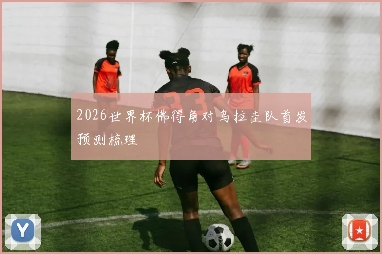 2026世界杯佛得角对乌拉圭队首发预测梳理