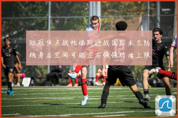 欧冠焦点战帕福斯迎战国际米兰防线身后空间可能左右强强对话上限