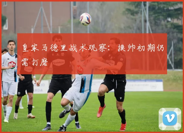 皇家马德里战术观察：换帅初期仍需打磨