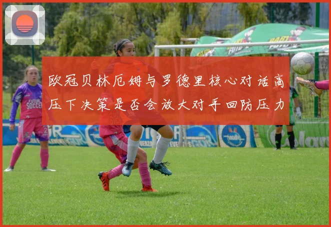 欧冠贝林厄姆与罗德里核心对话高压下决策是否会放大对手回防压力
