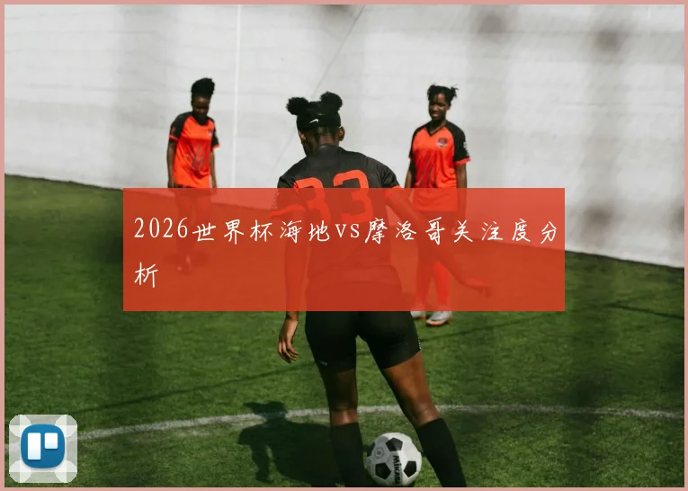 2026世界杯海地vs摩洛哥关注度分析