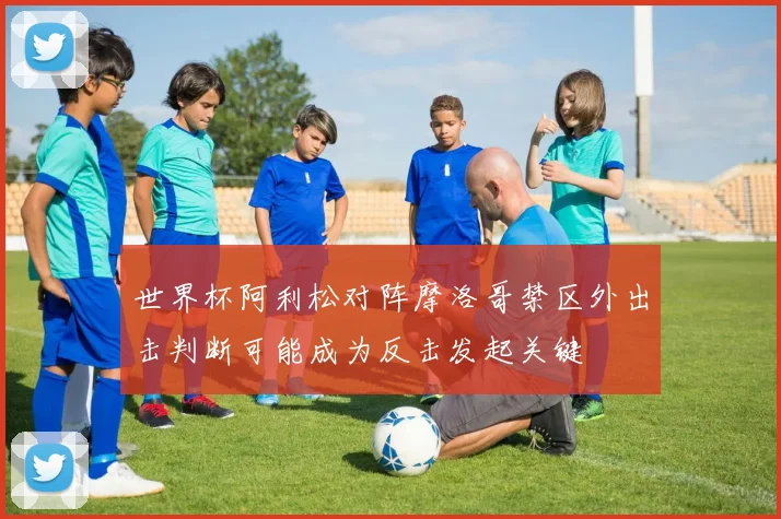 世界杯阿利松对阵摩洛哥禁区外出击判断可能成为反击发起关键