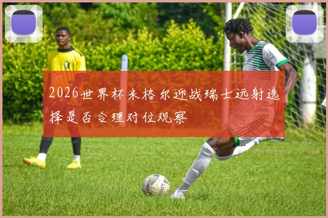2026世界杯米格尔迎战瑞士远射选择是否合理对位观察