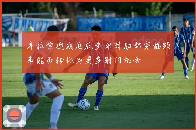 库拉索迎战厄瓜多尔时肋部穿插频率能否转化为更多射门机会