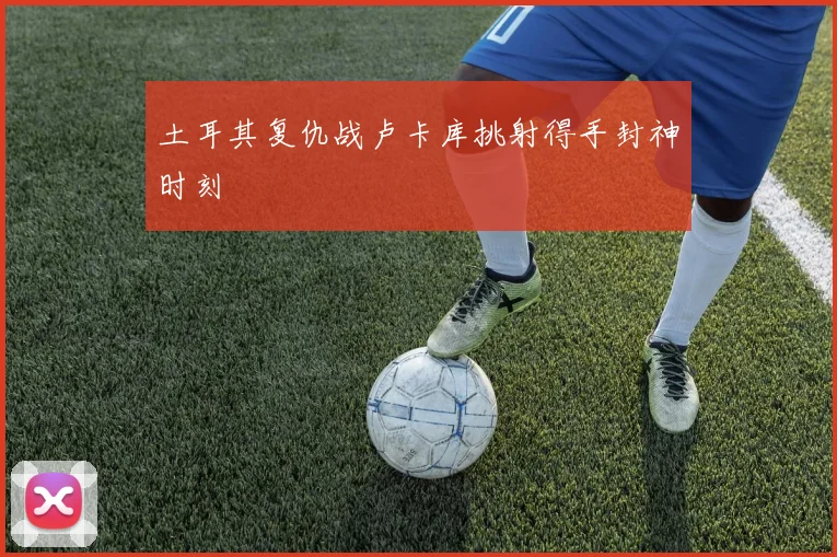 土耳其复仇战卢卡库挑射得手封神时刻